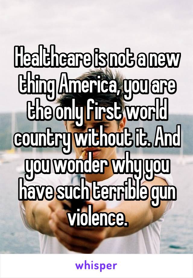 Healthcare is not a new thing America, you are the only first world country without it. And you wonder why you have such terrible gun violence.