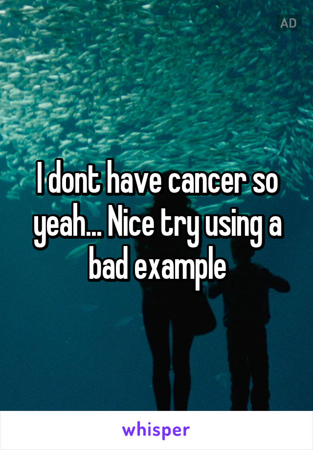 I dont have cancer so yeah... Nice try using a bad example