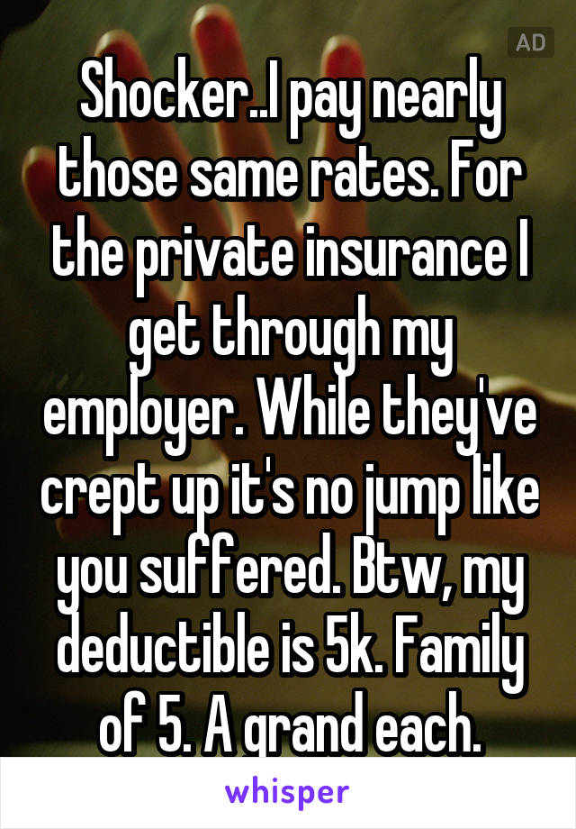 Shocker..I pay nearly those same rates. For the private insurance I get through my employer. While they've crept up it's no jump like you suffered. Btw, my deductible is 5k. Family of 5. A grand each.