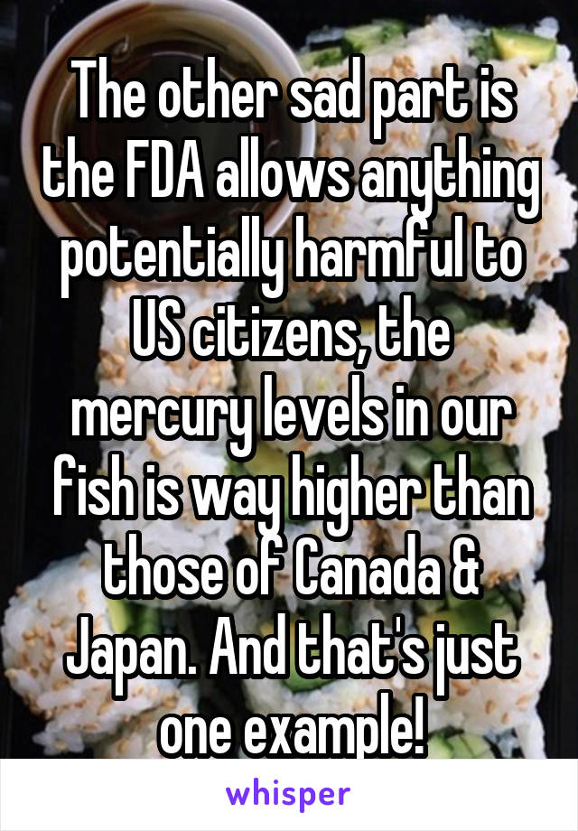 The other sad part is the FDA allows anything potentially harmful to US citizens, the mercury levels in our fish is way higher than those of Canada & Japan. And that's just one example!