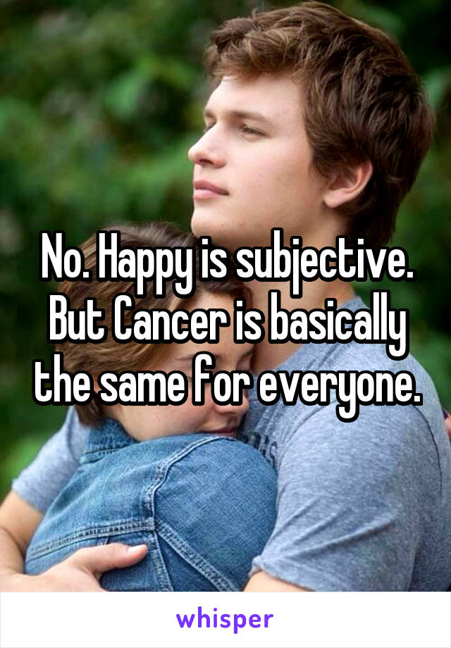 No. Happy is subjective. But Cancer is basically the same for everyone.