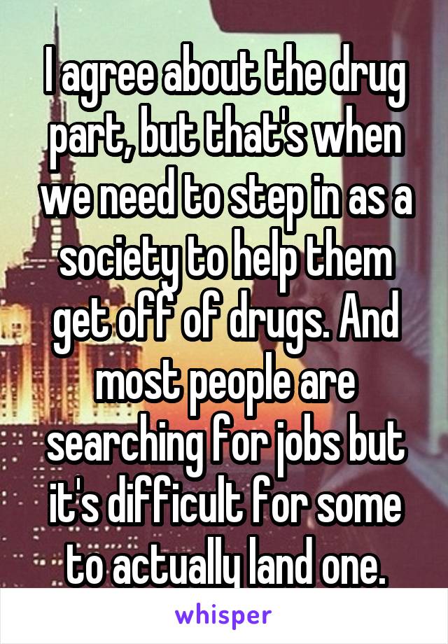 I agree about the drug part, but that's when we need to step in as a society to help them get off of drugs. And most people are searching for jobs but it's difficult for some to actually land one.