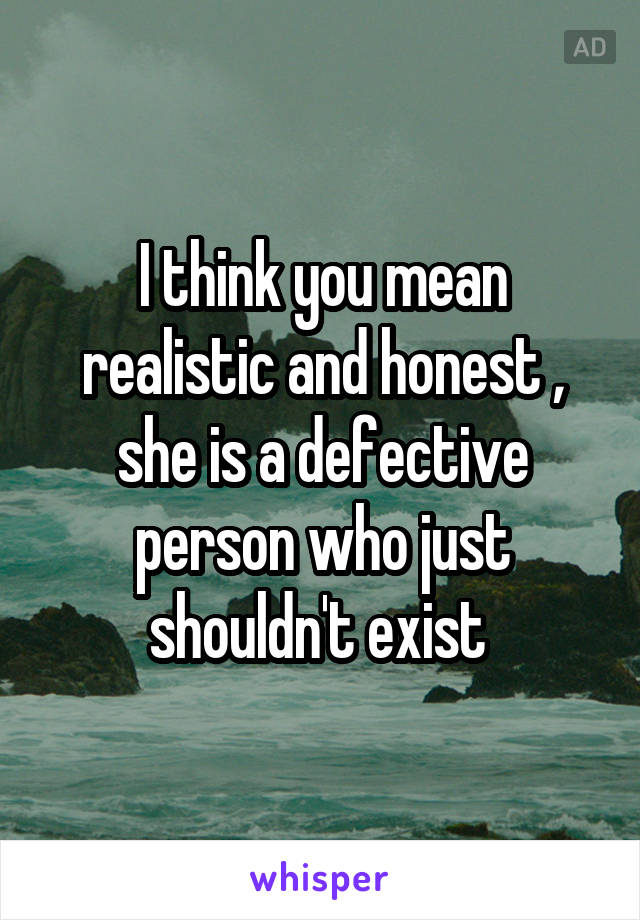 I think you mean realistic and honest , she is a defective person who just shouldn't exist 