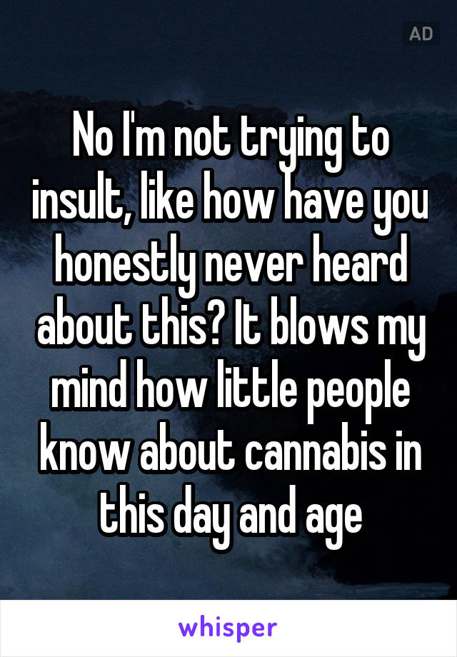 No I'm not trying to insult, like how have you honestly never heard about this? It blows my mind how little people know about cannabis in this day and age