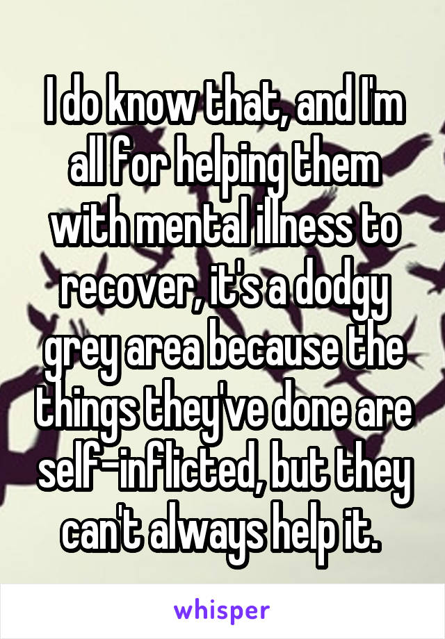 I do know that, and I'm all for helping them with mental illness to recover, it's a dodgy grey area because the things they've done are self-inflicted, but they can't always help it. 