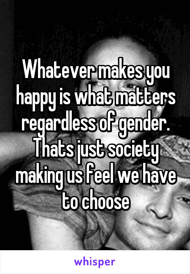 Whatever makes you happy is what matters regardless of gender. Thats just society making us feel we have to choose