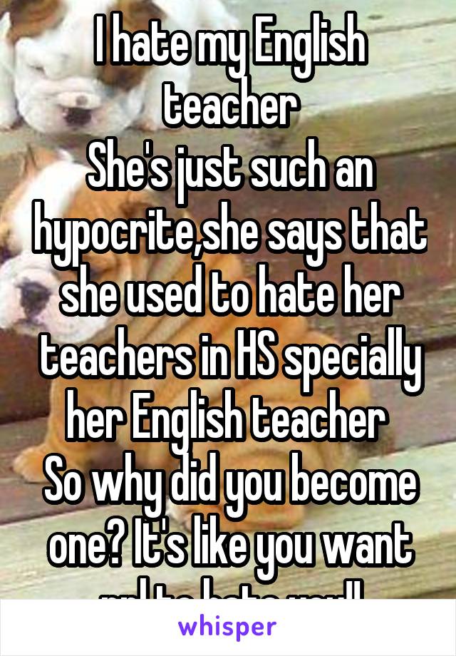 I hate my English teacher
She's just such an hypocrite,she says that she used to hate her teachers in HS specially her English teacher 
So why did you become one? It's like you want ppl to hate you!!