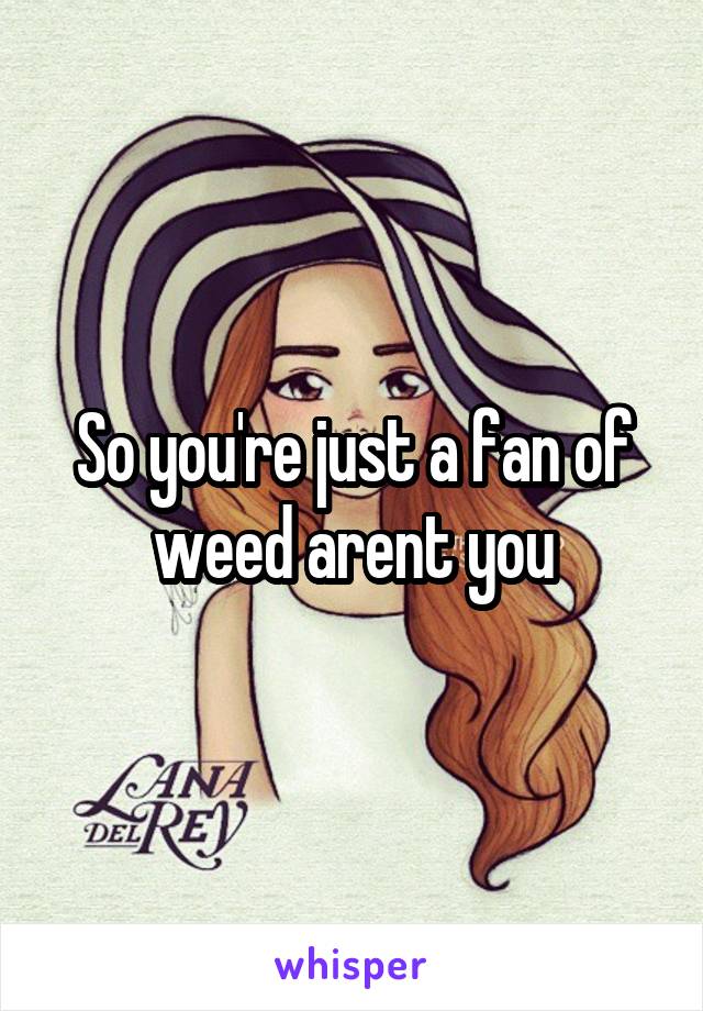 So you're just a fan of weed arent you