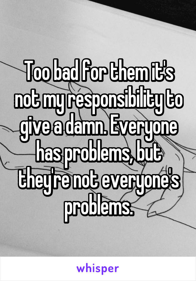 Too bad for them it's not my responsibility to give a damn. Everyone has problems, but they're not everyone's problems.