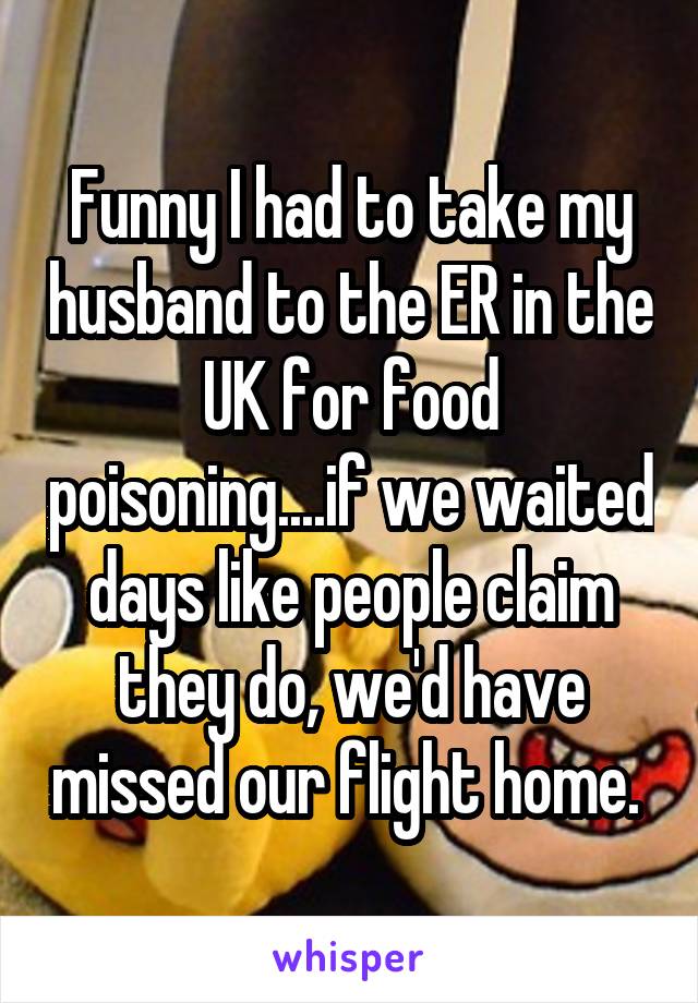 Funny I had to take my husband to the ER in the UK for food poisoning....if we waited days like people claim they do, we'd have missed our flight home. 