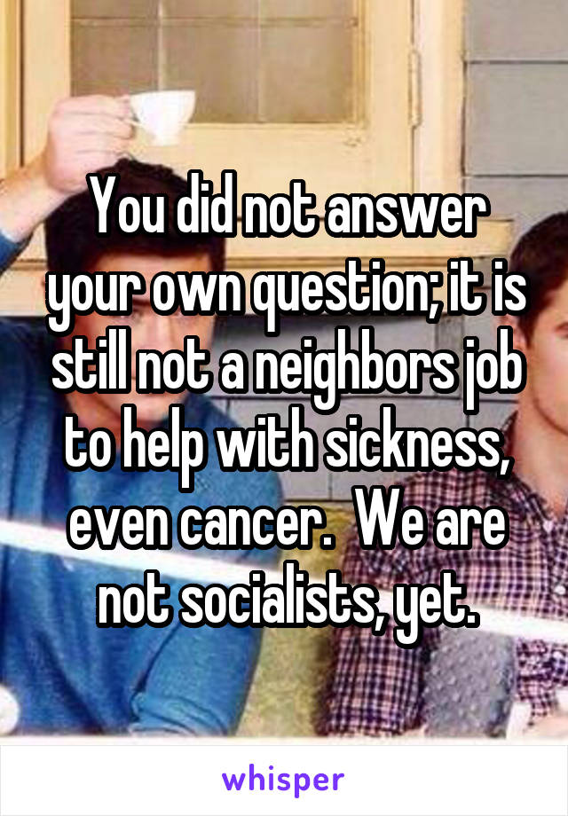 You did not answer your own question; it is still not a neighbors job to help with sickness, even cancer.  We are not socialists, yet.