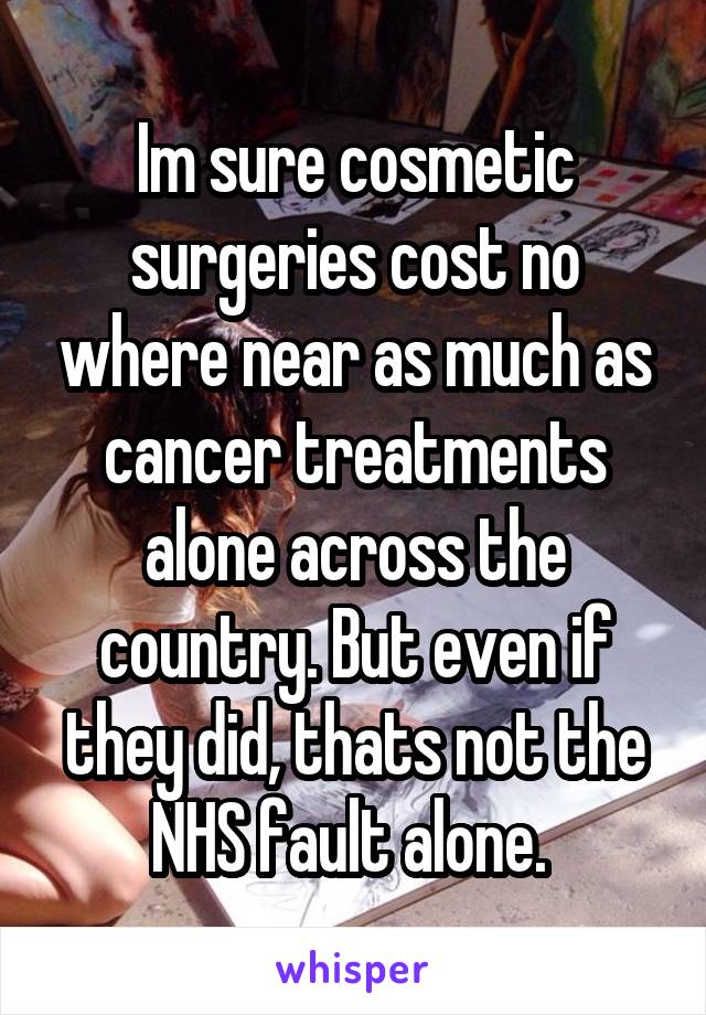 Im sure cosmetic surgeries cost no where near as much as cancer treatments alone across the country. But even if they did, thats not the NHS fault alone. 