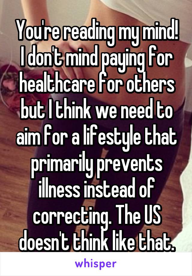 You're reading my mind! I don't mind paying for healthcare for others but I think we need to aim for a lifestyle that primarily prevents illness instead of correcting. The US doesn't think like that.