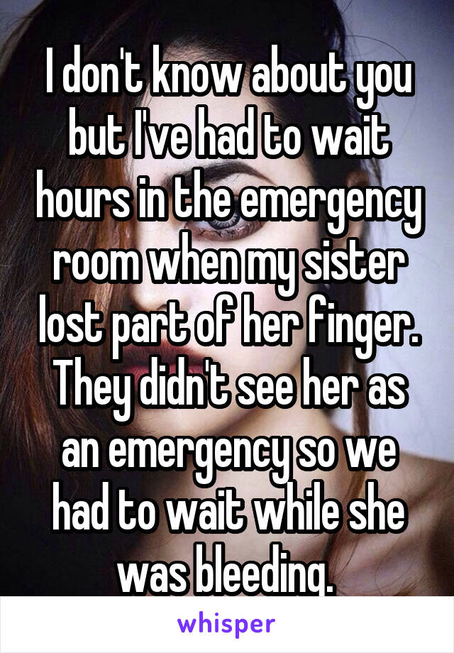 I don't know about you but I've had to wait hours in the emergency room when my sister lost part of her finger. They didn't see her as an emergency so we had to wait while she was bleeding. 