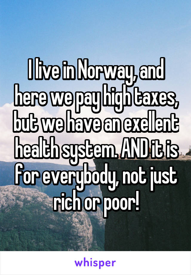 I live in Norway, and here we pay high taxes, but we have an exellent health system. AND it is for everybody, not just rich or poor!