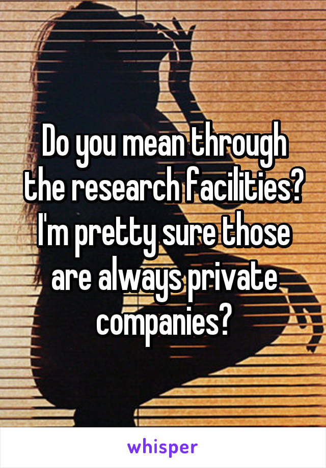 Do you mean through the research facilities? I'm pretty sure those are always private companies?