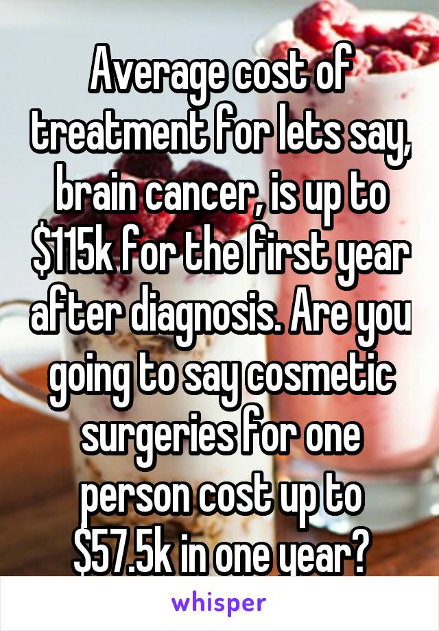 Average cost of treatment for lets say, brain cancer, is up to $115k for the first year after diagnosis. Are you going to say cosmetic surgeries for one person cost up to $57.5k in one year?