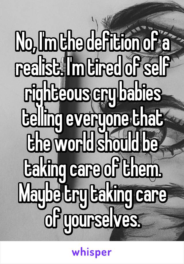 No, I'm the defition of a realist. I'm tired of self righteous cry babies telling everyone that the world should be taking care of them. Maybe try taking care of yourselves.