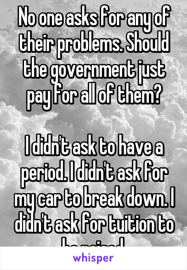 No one asks for any of their problems. Should the government just pay for all of them?

I didn't ask to have a period. I didn't ask for my car to break down. I didn't ask for tuition to be raised.