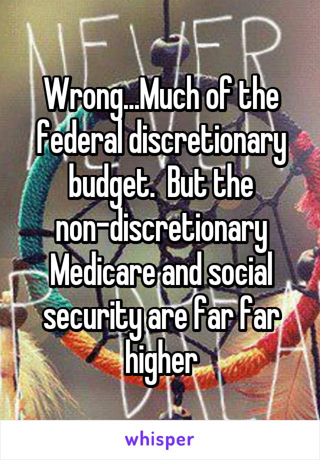 Wrong...Much of the federal discretionary budget.  But the non-discretionary Medicare and social security are far far higher