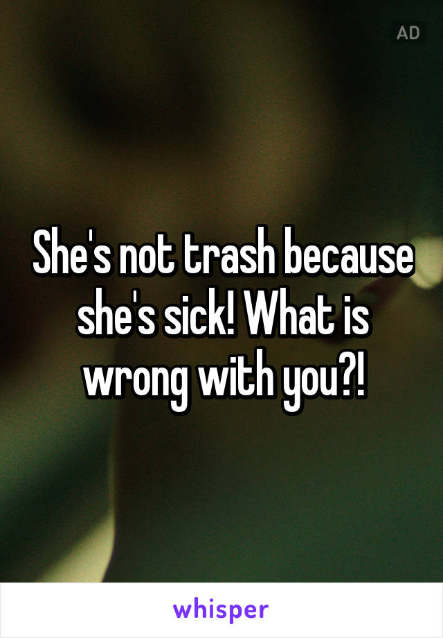 She's not trash because she's sick! What is wrong with you?!