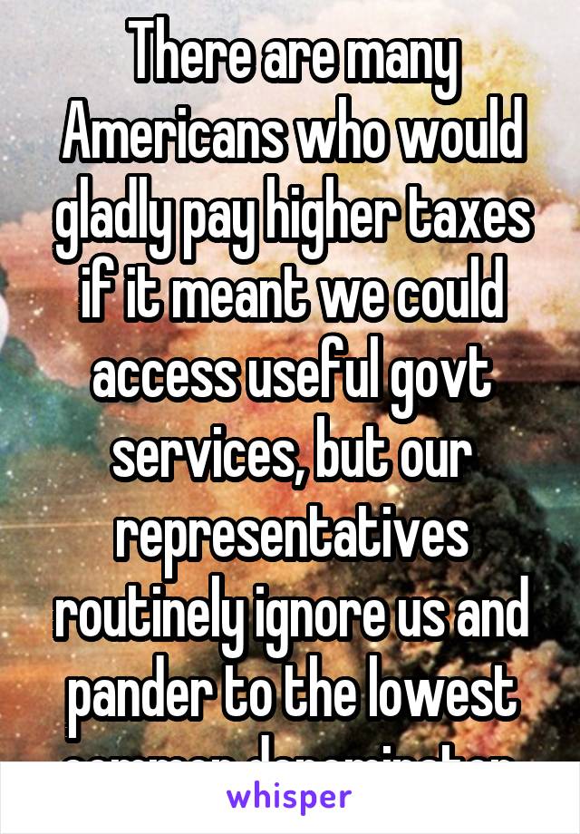 There are many Americans who would gladly pay higher taxes if it meant we could access useful govt services, but our representatives routinely ignore us and pander to the lowest common denominator.