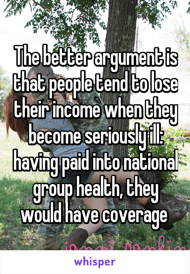 The better argument is that people tend to lose their income when they become seriously ill: having paid into national group health, they would have coverage 