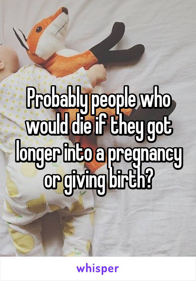 Probably people who would die if they got longer into a pregnancy or giving birth?