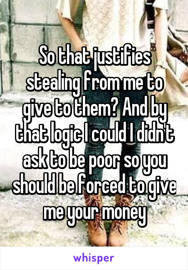 So that justifies stealing from me to give to them? And by that logic I could I didn't ask to be poor so you should be forced to give me your money