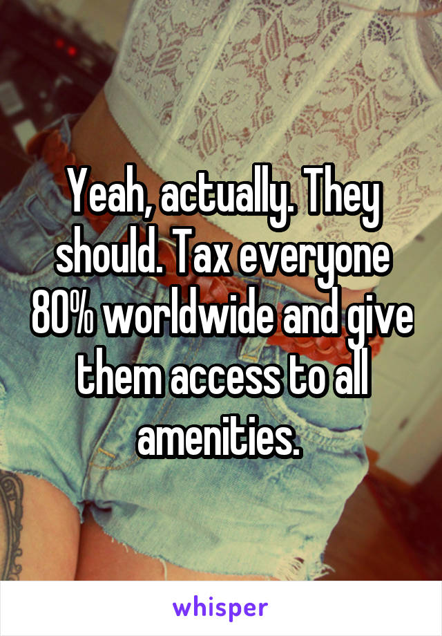 Yeah, actually. They should. Tax everyone 80% worldwide and give them access to all amenities. 