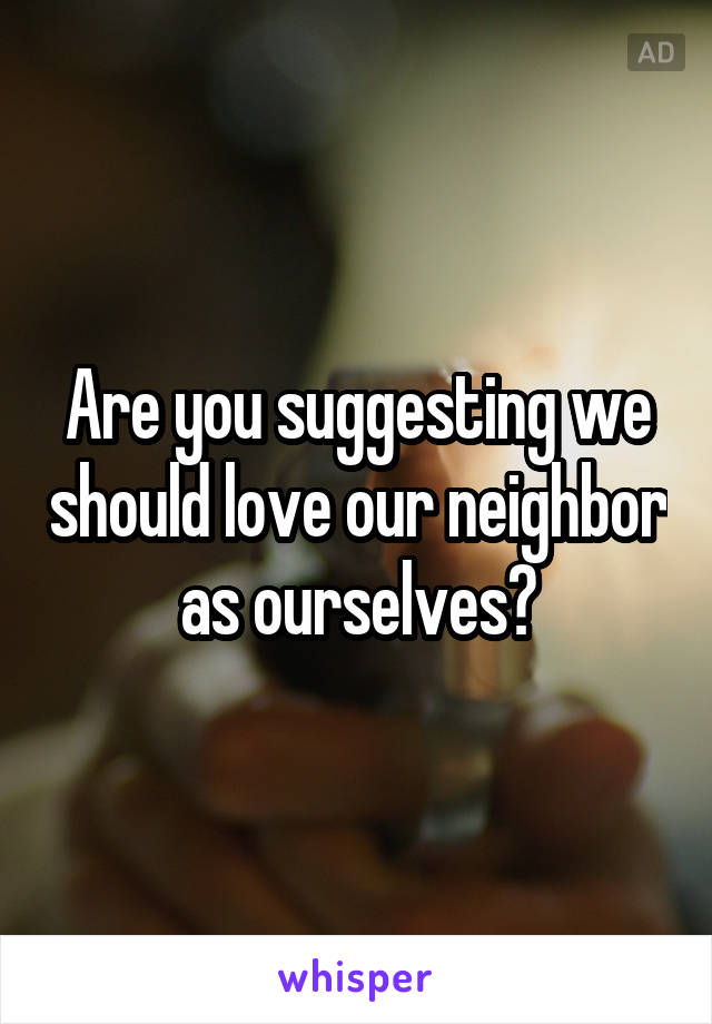 Are you suggesting we should love our neighbor as ourselves?