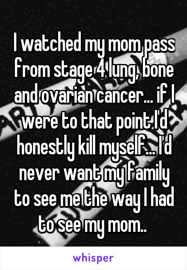 I watched my mom pass from stage 4 lung, bone and ovarian cancer... if I were to that point I'd honestly kill myself... I'd never want my family to see me the way I had to see my mom.. 