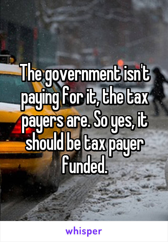 The government isn't paying for it, the tax payers are. So yes, it should be tax payer funded.