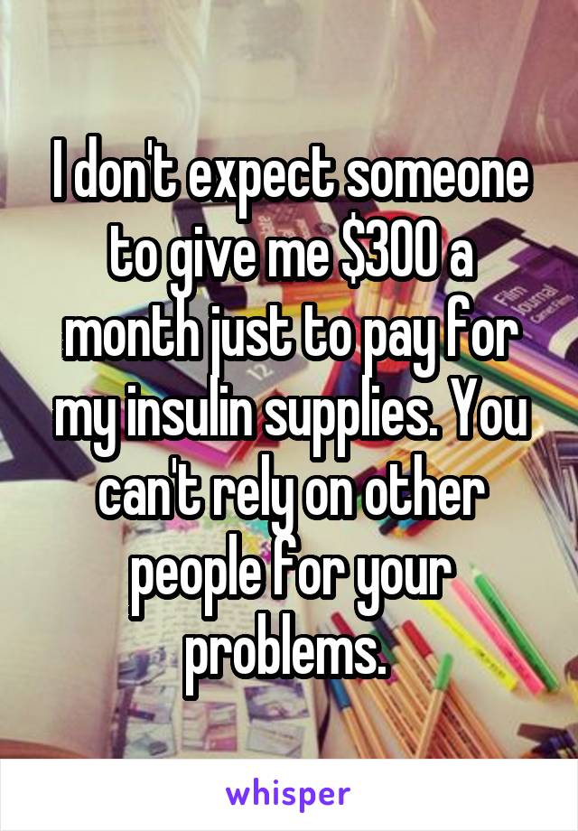 I don't expect someone to give me $300 a month just to pay for my insulin supplies. You can't rely on other people for your problems. 