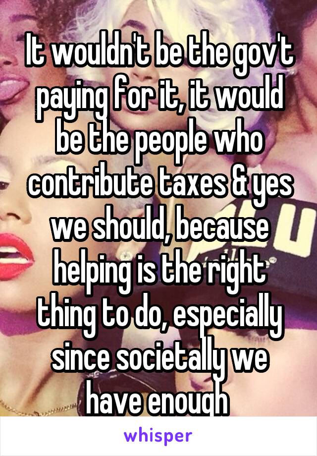 It wouldn't be the gov't paying for it, it would be the people who contribute taxes & yes we should, because helping is the right thing to do, especially since societally we have enough 