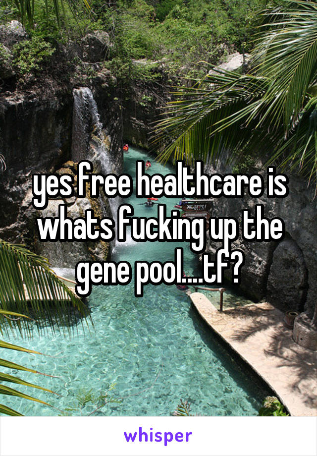 yes free healthcare is whats fucking up the gene pool....tf?