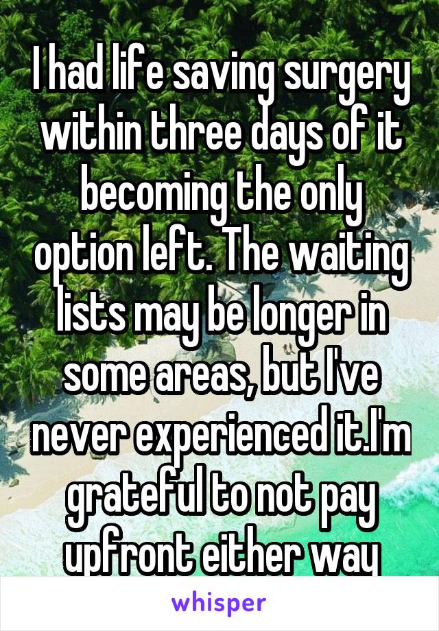 I had life saving surgery within three days of it becoming the only option left. The waiting lists may be longer in some areas, but I've never experienced it.I'm grateful to not pay upfront either way