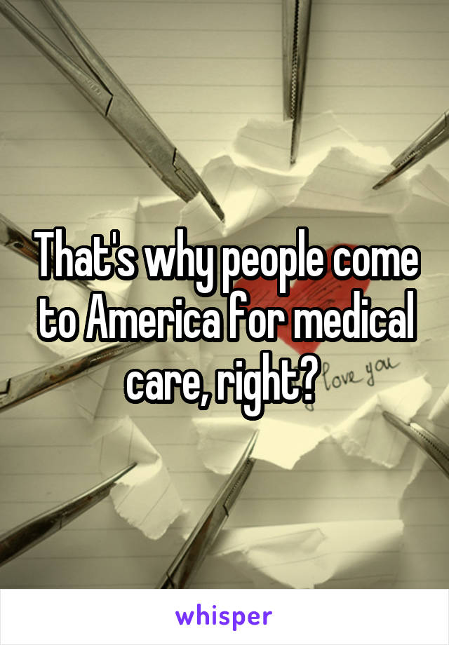 That's why people come to America for medical care, right? 