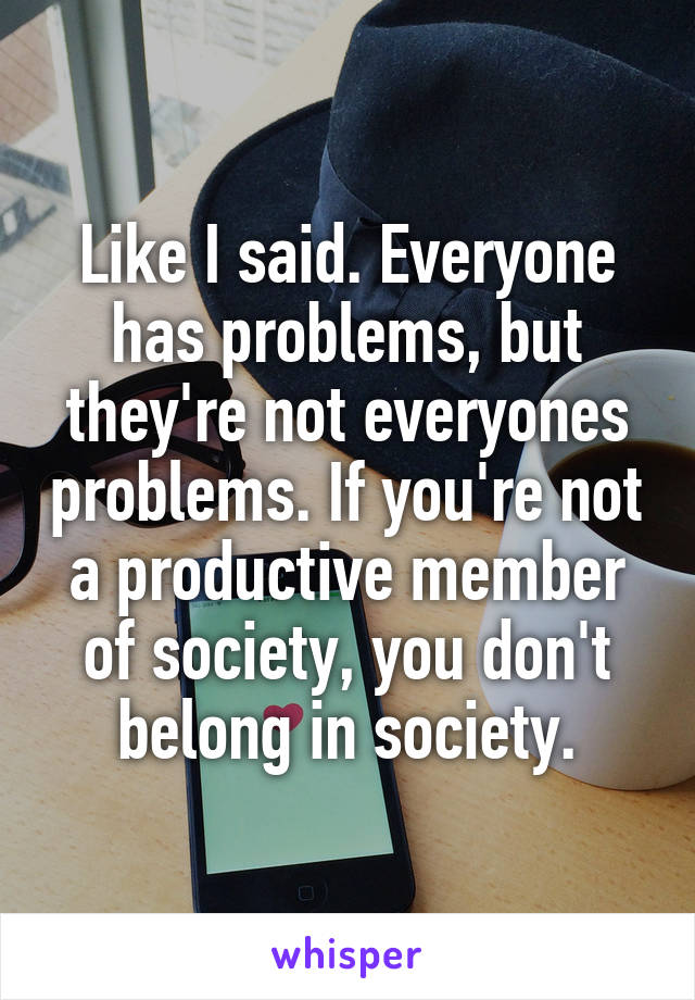 Like I said. Everyone has problems, but they're not everyones problems. If you're not a productive member of society, you don't belong in society.