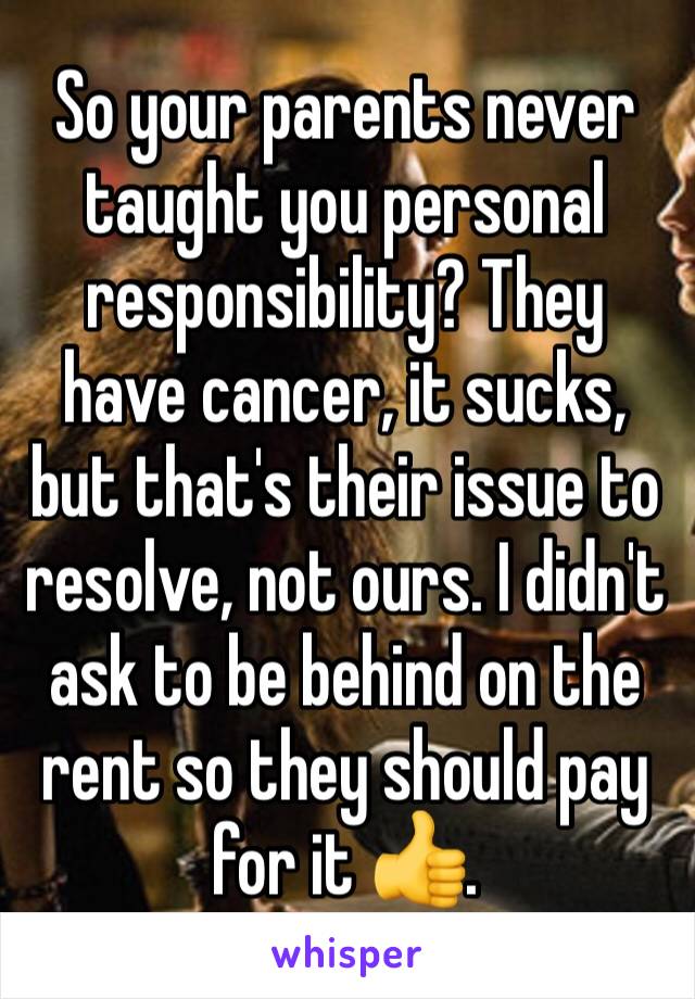 So your parents never taught you personal responsibility? They have cancer, it sucks, but that's their issue to resolve, not ours. I didn't ask to be behind on the rent so they should pay for it 👍.