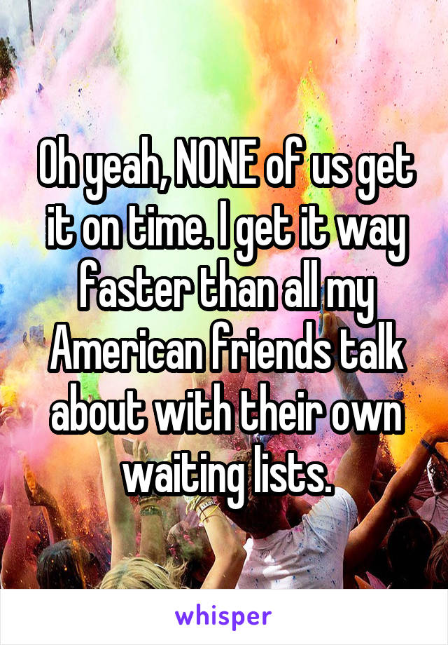 Oh yeah, NONE of us get it on time. I get it way faster than all my American friends talk about with their own waiting lists.