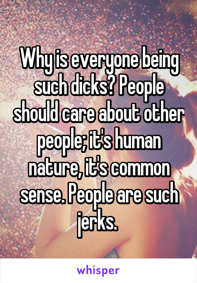 Why is everyone being such dicks? People should care about other people; it's human nature, it's common sense. People are such jerks. 