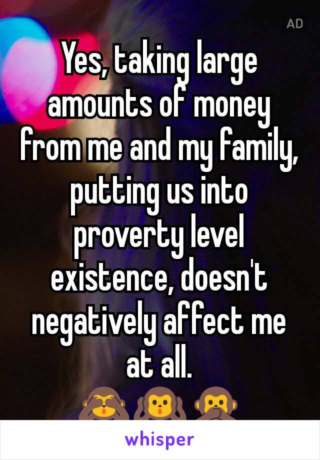 Yes, taking large amounts of money from me and my family, putting us into proverty level existence, doesn't negatively affect me at all.
🙈🙉🙊