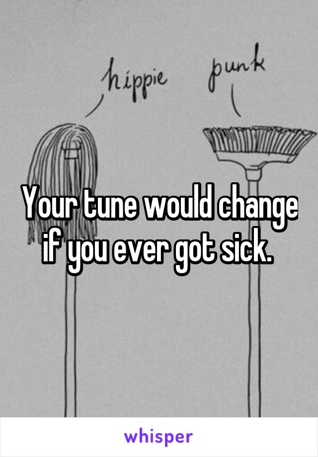 Your tune would change if you ever got sick. 