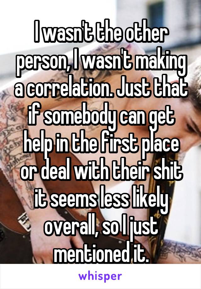 I wasn't the other person, I wasn't making a correlation. Just that if somebody can get help in the first place or deal with their shit it seems less likely overall, so I just mentioned it.