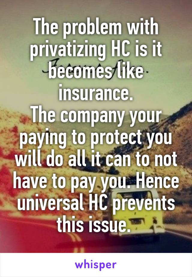 The problem with privatizing HC is it becomes like insurance.
The company your paying to protect you will do all it can to not have to pay you. Hence universal HC prevents this issue. 
