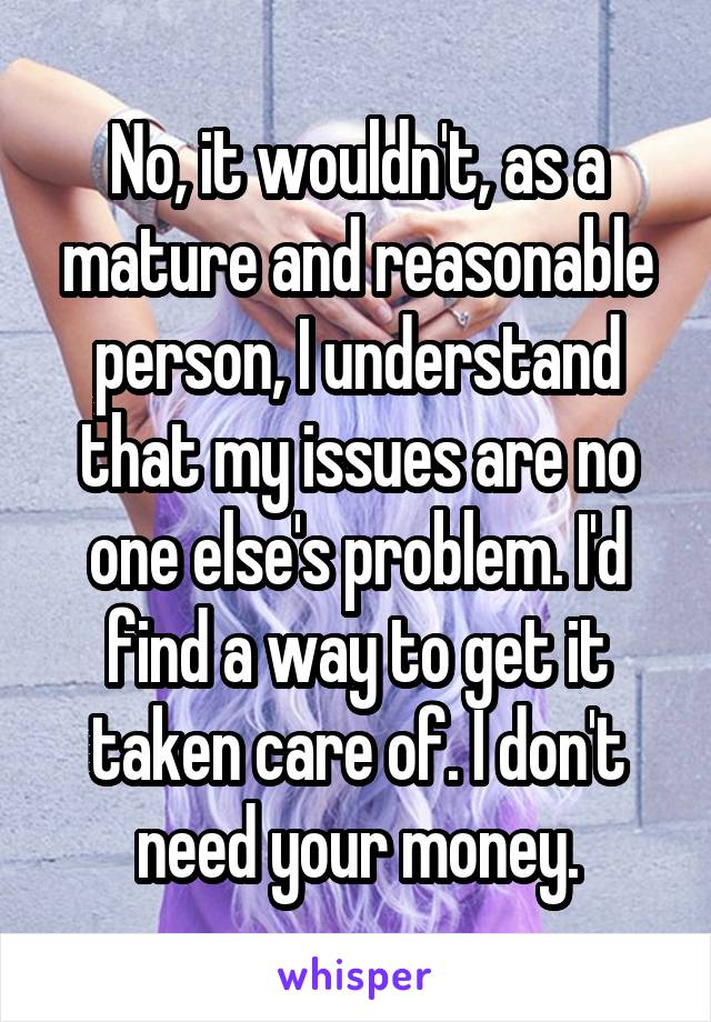 No, it wouldn't, as a mature and reasonable person, I understand that my issues are no one else's problem. I'd find a way to get it taken care of. I don't need your money.