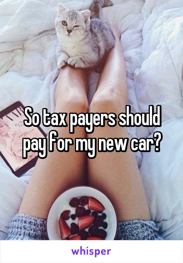 So tax payers should pay for my new car?