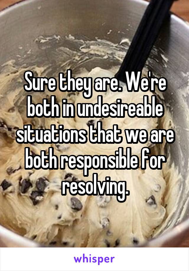 Sure they are. We're both in undesireable situations that we are both responsible for resolving.