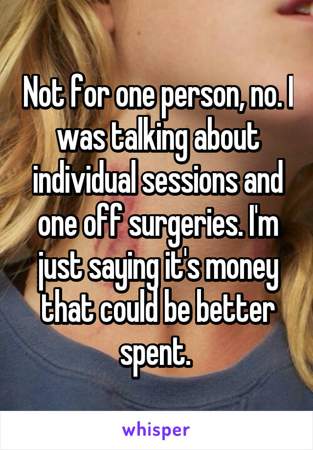 Not for one person, no. I was talking about individual sessions and one off surgeries. I'm just saying it's money that could be better spent. 